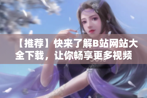 【推薦】快來了解B站網(wǎng)站大全下載，讓你暢享更多視頻資源