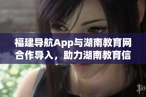 福建導(dǎo)航App與湖南教育網(wǎng)合作導(dǎo)入，助力湖南教育信息化發(fā)展