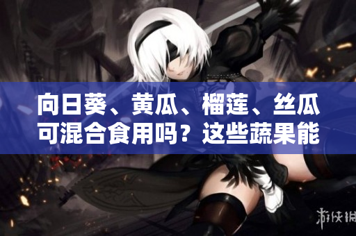 向日葵、黃瓜、榴蓮、絲瓜可混合食用嗎？這些蔬果能一起進食嗎？