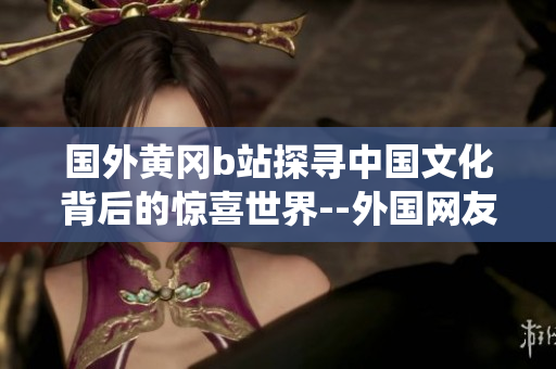 國外黃岡b站探尋中國文化背后的驚喜世界--外國網(wǎng)友眼中的中國傳統(tǒng)文化