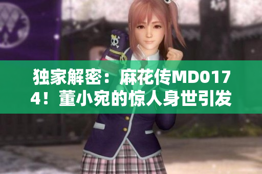 獨家解密：麻花傳MD0174！董小宛的驚人身世引發(fā)全網(wǎng)熱議