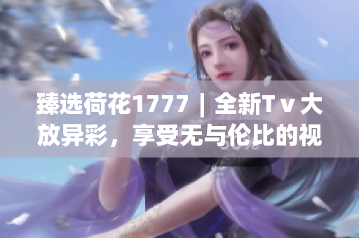臻選荷花1777︱全新Tⅴ大放異彩，享受無(wú)與倫比的視聽(tīng)體驗(yàn)