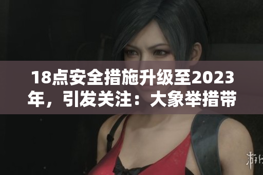 18點(diǎn)安全措施升級(jí)至2023年，引發(fā)關(guān)注：大象舉措帶來(lái)何種改變？