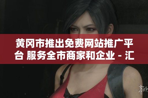 黃岡市推出免費網(wǎng)站推廣平臺 服務全市商家和企業(yè) - 匯總報告