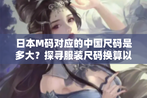 日本M碼對應(yīng)的中國尺碼是多大？探尋服裝尺碼換算以及合身穿著的竅門