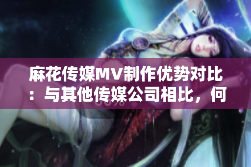 麻花傳媒MV制作優(yōu)勢(shì)對(duì)比：與其他傳媒公司相比，何處脫穎而出？