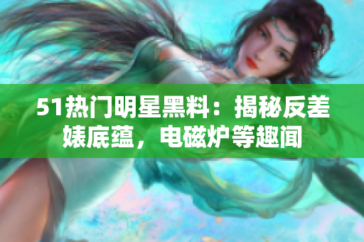 51熱門(mén)明星黑料：揭秘反差婊底蘊(yùn)，電磁爐等趣聞