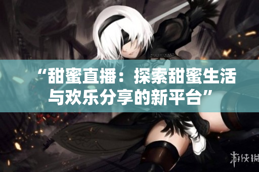 “甜蜜直播：探索甜蜜生活與歡樂(lè)分享的新平臺(tái)”