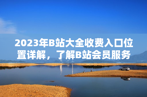 2023年B站大全收費入口位置詳解，了解B站會員服務新變化