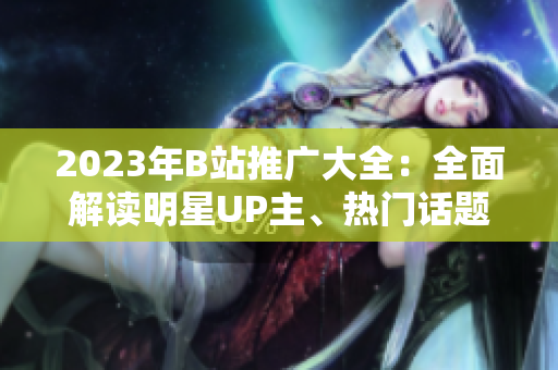 2023年B站推廣大全：全面解讀明星UP主、熱門話題及最新趨勢(shì)