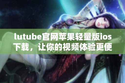 lutube官網(wǎng)蘋果輕量版ios下載，讓你的視頻體驗更便捷