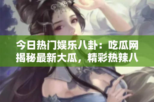 今日熱門娛樂八卦：吃瓜網(wǎng)揭秘最新大瓜，精彩熱辣八卦故事吸睛眼球