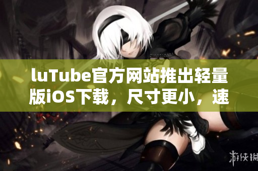 luTube官方網(wǎng)站推出輕量版iOS下載，尺寸更小，速度更快