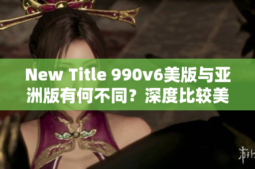 New Title 990v6美版與亞洲版有何不同？深度比較美區(qū)與亞洲區(qū)的區(qū)別，哪種更適合你？