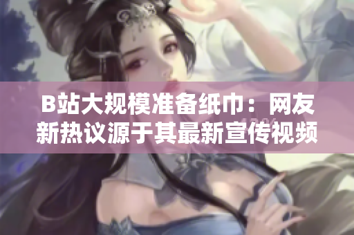 B站大規(guī)模準(zhǔn)備紙巾：網(wǎng)友新熱議源于其最新宣傳視頻
