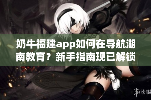 奶牛福建app如何在導(dǎo)航湖南教育？新手指南現(xiàn)已解鎖