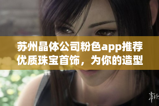 蘇州晶體公司粉色app推薦優(yōu)質(zhì)珠寶首飾，為你的造型增添亮眼亮點(diǎn)