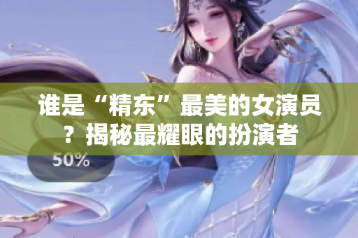 誰是“精東”最美的女演員？揭秘最耀眼的扮演者