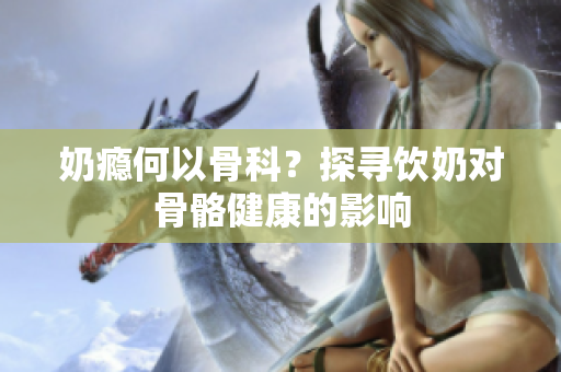 奶癮何以骨科？探尋飲奶對(duì)骨骼健康的影響
