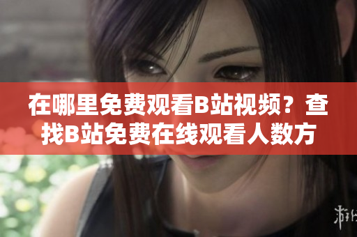 在哪里免費觀看B站視頻？查找B站免費在線觀看人數(shù)方法