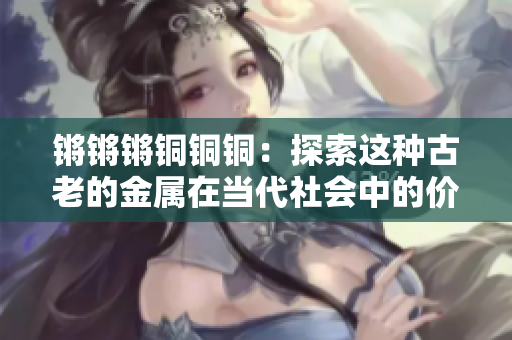 鏘鏘鏘銅銅銅：探索這種古老的金屬在當(dāng)代社會中的價值與應(yīng)用