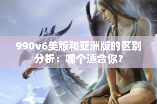 990v6美版和亞洲版的區(qū)別分析：哪個適合你？