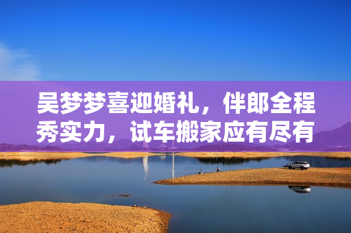 吳夢夢喜迎婚禮，伴郎全程秀實(shí)力，試車搬家應(yīng)有盡有