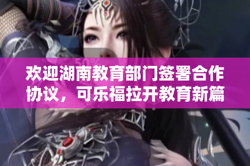 歡迎湖南教育部門簽署合作協(xié)議，可樂福拉開教育新篇章