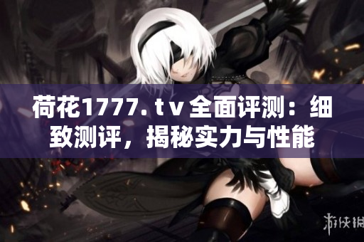 荷花1777. tⅴ全面評(píng)測(cè)：細(xì)致測(cè)評(píng)，揭秘實(shí)力與性能