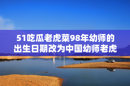 51吃瓜老虎菜98年幼師的出生日期改為中國幼師老虎菜98年生，引發(fā)網(wǎng)友熱議