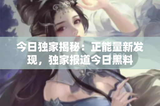 今日獨家揭秘：正能量新發(fā)現(xiàn)，獨家報道今日黑料