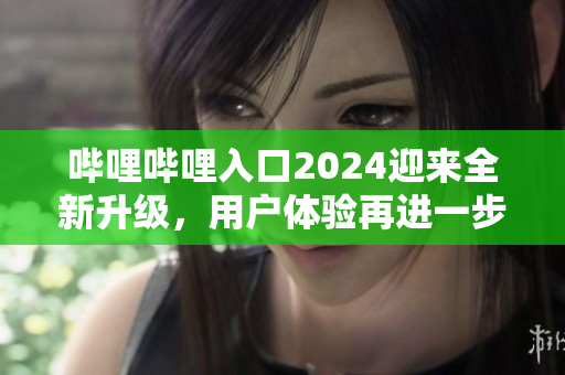 嗶哩嗶哩入口2024迎來全新升級，用戶體驗(yàn)再進(jìn)一步優(yōu)化
