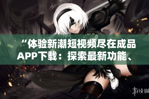“體驗(yàn)新潮短視頻盡在成品APP下載：探索最新功能、激發(fā)創(chuàng)造力”