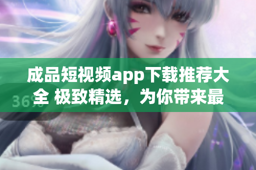 成品短視頻app下載推薦大全 極致精選，為你帶來(lái)最熱門(mén)的視頻App 