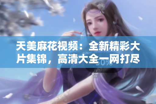 天美麻花視頻：全新精彩大片集錦，高清大全一網(wǎng)打盡