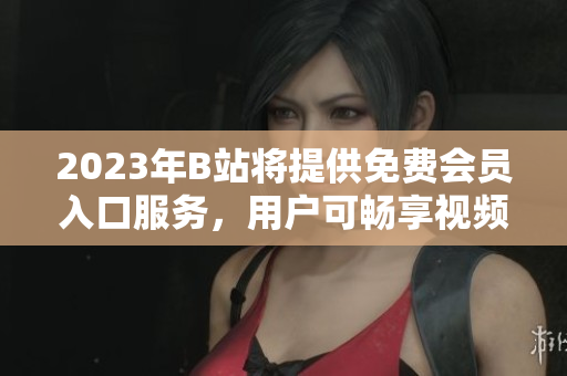2023年B站將提供免費(fèi)會(huì)員入口服務(wù)，用戶可暢享視頻內(nèi)容