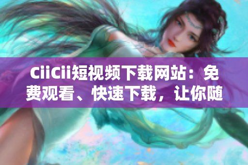 CiiCii短視頻下載網(wǎng)站：免費(fèi)觀看、快速下載，讓你隨時(shí)隨地暢享精彩視頻