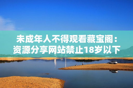 未成年人不得觀看藏寶閣：資源分享網(wǎng)站禁止18歲以下訪問(wèn)