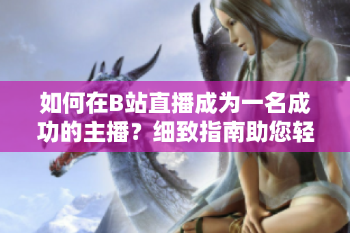 如何在B站直播成為一名成功的主播？細(xì)致指南助您輕松入門直播技巧