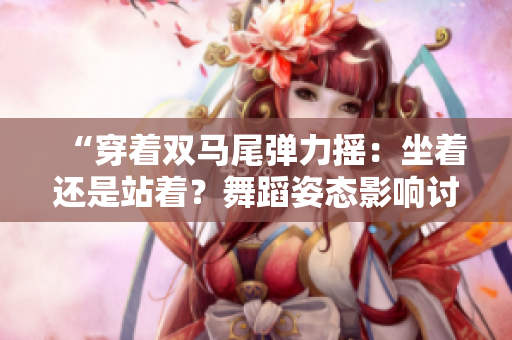 “穿著雙馬尾彈力搖：坐著還是站著？舞蹈姿態(tài)影響討論”