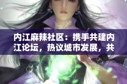 內(nèi)江麻辣社區(qū)：攜手共建內(nèi)江論壇，熱議城市發(fā)展，共同探討社區(qū)問題