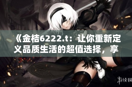 《金桔6222.t：讓你重新定義品質(zhì)生活的超值選擇，享受無與倫比的美好時光！》
