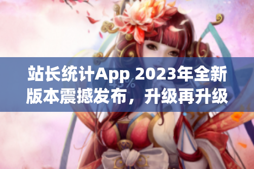 站長(zhǎng)統(tǒng)計(jì)App 2023年全新版本震撼發(fā)布，升級(jí)再升級(jí)，功能更強(qiáng)大