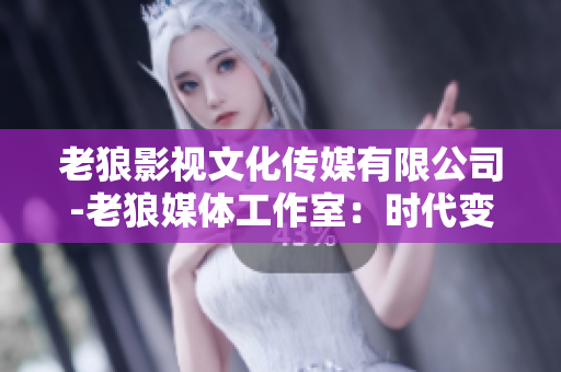 老狼影視文化傳媒有限公司-老狼媒體工作室：時(shí)代變遷中的文化傳承