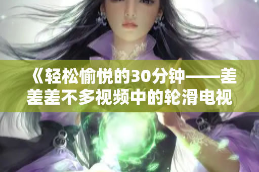 《輕松愉悅的30分鐘——差差差不多視頻中的輪滑電視?。阂粓?chǎng)充滿活力的歡樂(lè)盛宴！》
