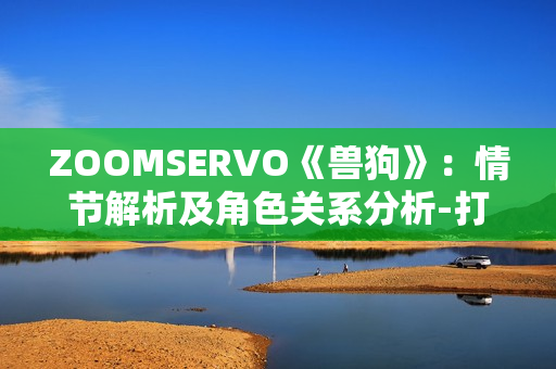 ZOOMSERVO《獸狗》：情節(jié)解析及角色關(guān)系分析-打開(kāi)全新視角，探究人性與道德的邊界