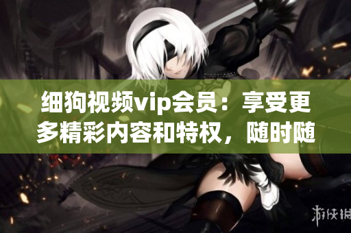 細(xì)狗視頻vip會(huì)員：享受更多精彩內(nèi)容和特權(quán)，隨時(shí)隨地暢享高清片源和獨(dú)家影視資源