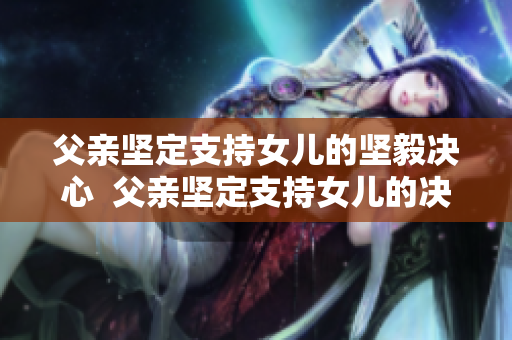 父親堅(jiān)定支持女兒的堅(jiān)毅決心  父親堅(jiān)定支持女兒的決定 