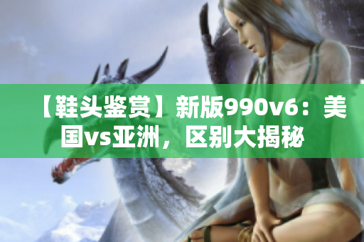 【鞋頭鑒賞】新版990v6：美國vs亞洲，區(qū)別大揭秘