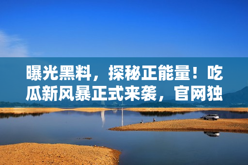 曝光黑料，探秘正能量！吃瓜新風(fēng)暴正式來(lái)襲，官網(wǎng)獨(dú)家揭秘，限時(shí)放送！